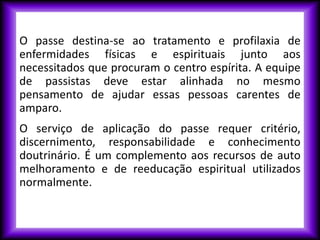 O passe destina-se ao tratamento e profilaxia de
enfermidades físicas e espirituais junto aos
necessitados que procuram o centro espírita. A equipe
de passistas deve estar alinhada no mesmo
pensamento de ajudar essas pessoas carentes de
amparo.
O serviço de aplicação do passe requer critério,
discernimento, responsabilidade e conhecimento
doutrinário. É um complemento aos recursos de auto
melhoramento e de reeducação espiritual utilizados
normalmente.
 