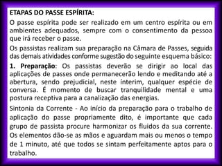ETAPAS DO PASSE ESPÍRITA:
O passe espírita pode ser realizado em um centro espírita ou em
ambientes adequados, sempre com o consentimento da pessoa
que irá receber o passe.
Os passistas realizam sua preparação na Câmara de Passes, seguida
das demais atividades conforme sugestão do seguinte esquema básico:
1. Preparação: Os passistas deverão se dirigir ao local das
aplicações de passes onde permanecerão lendo e meditando até a
abertura, sendo prejudicial, neste ínterim, qualquer espécie de
conversa. É momento de buscar tranquilidade mental e uma
postura receptiva para a canalização das energias.
Sintonia da Corrente - Ao início da preparação para o trabalho de
aplicação do passe propriamente dito, é importante que cada
grupo de passista procure harmonizar os fluidos da sua corrente.
Os elementos dão-se as mãos e aguardam mais ou menos o tempo
de 1 minuto, até que todos se sintam perfeitamente aptos para o
trabalho.
 