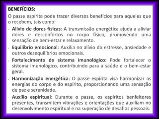 BENEFÍCIOS:
O passe espírita pode trazer diversos benefícios para aqueles que
o recebem, tais como:
• Alívio de dores físicas: A transmissão energética ajuda a aliviar
dores e desconfortos no corpo físico, promovendo uma
sensação de bem-estar e relaxamento.
• Equilíbrio emocional: Auxilia no alívio do estresse, ansiedade e
outros desequilíbrios emocionais.
• Fortalecimento do sistema imunológico: Pode fortalecer o
sistema imunológico, contribuindo para a saúde e o bem-estar
geral.
• Harmonização energética: O passe espírita visa harmonizar as
energias do corpo e do espírito, proporcionando uma sensação
de paz e serenidade.
• Auxílio espiritual: Durante o passe, os espíritos benfeitores
presentes, transmitem vibrações e orientações que auxiliam no
desenvolvimento espiritual e na superação de desafios pessoais.
 