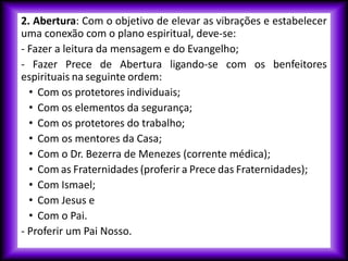 2. Abertura: Com o objetivo de elevar as vibrações e estabelecer
uma conexão com o plano espiritual, deve-se:
- Fazer a leitura da mensagem e do Evangelho;
- Fazer Prece de Abertura ligando-se com os benfeitores
espirituais na seguinte ordem:
• Com os protetores individuais;
• Com os elementos da segurança;
• Com os protetores do trabalho;
• Com os mentores da Casa;
• Com o Dr. Bezerra de Menezes (corrente médica);
• Com as Fraternidades (proferir a Prece das Fraternidades);
• Com Ismael;
• Com Jesus e
• Com o Pai.
- Proferir um Pai Nosso.
 