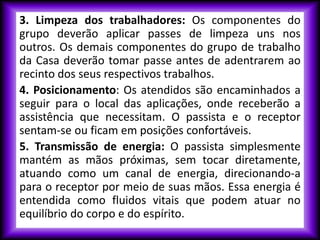 3. Limpeza dos trabalhadores: Os componentes do
grupo deverão aplicar passes de limpeza uns nos
outros. Os demais componentes do grupo de trabalho
da Casa deverão tomar passe antes de adentrarem ao
recinto dos seus respectivos trabalhos.
4. Posicionamento: Os atendidos são encaminhados a
seguir para o local das aplicações, onde receberão a
assistência que necessitam. O passista e o receptor
sentam-se ou ficam em posições confortáveis.
5. Transmissão de energia: O passista simplesmente
mantém as mãos próximas, sem tocar diretamente,
atuando como um canal de energia, direcionando-a
para o receptor por meio de suas mãos. Essa energia é
entendida como fluidos vitais que podem atuar no
equilíbrio do corpo e do espírito.
 