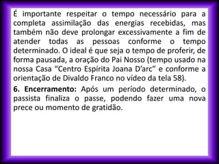 É importante respeitar o tempo necessário para a
completa assimilação das energias recebidas, mas
também não deve prolongar excessivamente a fim de
atender todas as pessoas conforme o tempo
determinado. O ideal é que seja o tempo de proferir, de
forma pausada, a oração do Pai Nosso (tempo usado na
nossa Casa “Centro Espírita Joana D’arc” e conforme a
orientação de Divaldo Franco no vídeo da tela 58).
6. Encerramento: Após um período determinado, o
passista finaliza o passe, podendo fazer uma nova
prece ou momento de gratidão.
 