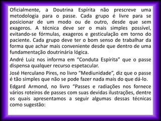 Oficialmente, a Doutrina Espírita não prescreve uma
metodologia para o passe. Cada grupo é livre para se
posicionar de um modo ou de outro, desde que sem
exageros. A técnica deve ser o mais simples possível,
evitando-se fórmulas, exageros e gesticulação em torno do
paciente. Cada grupo deve ter o bom senso de trabalhar da
forma que achar mais conveniente desde que dentro de uma
fundamentação doutrinária lógica.
André Luiz nos informa em “Conduta Espírita” que o passe
dispensa qualquer recurso espetacular.
José Herculano Pires, no livro “Mediunidade”, diz que o passe
é tão simples que não se pode fazer nada mais do que dá-lo.
Edgard Armond, no livro “Passes e radiações nos fornece
vários roteiros de passes com suas devidas ilustrações, dentre
os quais apresentamos a seguir algumas dessas técnicas
como sugestão:
 