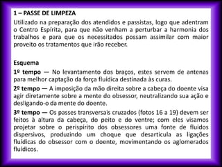1 – PASSE DE LIMPEZA
Utilizado na preparação dos atendidos e passistas, logo que adentram
o Centro Espírita, para que não venham a perturbar a harmonia dos
trabalhos e para que os necessitados possam assimilar com maior
proveito os tratamentos que irão receber.
Esquema
1º tempo — No levantamento dos braços, estes servem de antenas
para melhor captação da força fluídica destinada às curas.
2º tempo — A imposição da mão direita sobre a cabeça do doente visa
agir diretamente sobre a mente do obsessor, neutralizando sua ação e
desligando-o da mente do doente.
3º tempo — Os passes transversais cruzados (fotos 16 a 19) devem ser
feitos à altura da cabeça, do peito e do ventre; com eles visamos
projetar sobre o perispírito dos obsessores uma fonte de fluidos
dispersivos, produzindo um choque que desarticula as ligações
fluídicas do obsessor com o doente, movimentando os aglomerados
fluídicos.
 