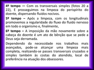 4º tempo — Com os transversais simples (fotos 20 a
22), E prosseguimos na limpeza do perispírito do
doente, dispersando fluidos nocivos.
5º tempo – Após a limpeza, com os longitudinais
promovemos a regularidade do fluxo do fluido nervoso
em todo o organismo e, finalmente,
6º tempo – A imposição da mão novamente sobre a
cabeça do doente é um ato de bênção que se pede a
Deus seja derramada.
Dependendo da necessidade nos trabalhos mais
avançados, pode-se alcançar uma limpeza mais
completa, realizando-se passes transversais cruzados e
simples também às costas do atendido, local de
preferência na atuação dos obsessores.
 
