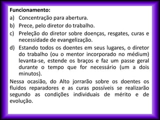 Funcionamento:
a) Concentração para abertura.
b) Prece, pelo diretor do trabalho.
c) Preleção do diretor sobre doenças, resgates, curas e
necessidade de evangelização.
d) Estando todos os doentes em seus lugares, o diretor
do trabalho (ou o mentor incorporado no médium)
levanta-se, estende os braços e faz um passe geral
durante o tempo que for necessário (um a dois
minutos).
Nessa ocasião, do Alto jorrarão sobre os doentes os
fluidos reparadores e as curas possíveis se realizarão
segundo as condições individuais de mérito e de
evolução.
 
