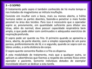 3 – O SOPRO
O tratamento pelo sopro é também conhecido de há muito tempo e
nos tratados de magnetismo se intitula insuflação.
Consiste em insuflar com a boca, mais ou menos aberta, o hálito
humano sobre as partes doentes, fazendo-o penetrar o mais fundo
possível na área dos tecidos. Para isso é necessário que o operador
aspire ar, previamente, em quantidade suficiente para dilatar seu
tórax, além do normal; deve possuir capacidade respiratória bem
ampla, o que pode obter com continuados e adequados exercícios de
respiraçãoprofunda.
O sopro pode ser quente ou frio. O primeiro quando se aproxima a
boca, aberta, da parte doente, com a simples separação de um pano
poroso, preferentemente de lã; e o segundo, quando se sopra com os
lábios unidos, a certa distância do corpo.
O sopro quente concentra fluidos e o frio os dispersa.
A esta modalidade de tratamento, mais que a qualquer outra, se
aplicam as advertências que fizemos a respeito do contato físico entre
operador e paciente. Somente individuos dotados de exemplar
moralidade devem se dedicar a esta tarefa.
 