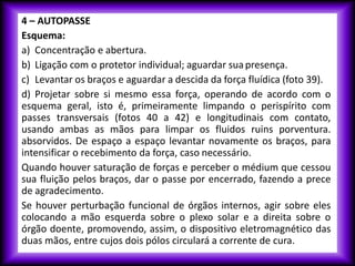 4 – AUTOPASSE
Esquema:
a) Concentração e abertura.
b) Ligação com o protetor individual; aguardar suapresença.
c) Levantar os braços e aguardar a descida da força fluídica (foto 39).
d) Projetar sobre si mesmo essa força, operando de acordo com o
esquema geral, isto é, primeiramente limpando o perispírito com
passes transversais (fotos 40 a 42) e longitudinais com contato,
usando ambas as mãos para limpar os fluidos ruins porventura.
absorvidos. De espaço a espaço levantar novamente os braços, para
intensificar o recebimento da força, caso necessário.
Quando houver saturação de forças e perceber o médium que cessou
sua fluição pelos braços, dar o passe por encerrado, fazendo a prece
de agradecimento.
Se houver perturbação funcional de órgãos internos, agir sobre eles
colocando a mão esquerda sobre o plexo solar e a direita sobre o
órgão doente, promovendo, assim, o dispositivo eletromagnético das
duas mãos, entre cujos dois pólos circulará a corrente de cura.
 