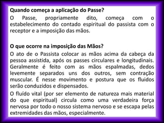 Quando começa a aplicação do Passe?
O Passe, propriamente dito, começa com o
estabelecimento do contado espiritual do passista com o
receptor e a imposição das mãos.
O que ocorre na imposição das Mãos?
O ato de o Passista colocar as mãos acima da cabeça da
pessoa assistida, após os passes circulares e longitudinais.
Geralmente é feito com as mãos espalmadas, dedos
levemente separados uns dos outros, sem contração
muscular. É nesse movimento e postura que os fluidos
serão conduzidos e dispensados.
O fluído vital (por ser elemento de natureza mais material
do que espiritual) circula como uma verdadeira força
nervosa por todo o nosso sistema nervoso e se escapa pelas
extremidades das mãos, especialmente.
 
