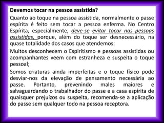 Devemos tocar na pessoa assistida?
Quanto ao toque na pessoa assistida, normalmente o passe
espírita é feito sem tocar a pessoa enferma. No Centro
Espírita, especialmente, deve-se evitar tocar nas pessoas
assistidas, porque, além do toque ser desnecessário, na
quase totalidade dos casos que atendemos:
Muitos desconhecem o Espiritismo e pessoas assistidas ou
acompanhantes veem com estranheza e suspeita o toque
pessoal;
Somos criaturas ainda imperfeitas e o toque físico pode
desviar-nos da elevação de pensamento necessária ao
passe. Portanto, prevenindo males maiores e
salvaguardando o trabalhador do passe e a casa espírita de
quaisquer prejuízos ou suspeita, recomenda-se a aplicação
do passe sem qualquer todo na pessoa receptora.
 