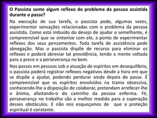 O Passista sente algum reflexo do problema da pessoa assistida
durante o passe?
Na execução de sua tarefa, o passista pode, algumas vezes,
experimentar sensações relacionadas com o problema da pessoa
assistida. Como está imbuído do desejo de ajudar o semelhante, é
compreensível que se sintonize com ele, a ponto de experimentar
reflexos dos seus pensamentos. Toda tarefa de assistência pede
abnegação. Mas o passista dispõe de recurso para eliminar os
reflexos e poderá abreviar tal providência, tendo a mente voltada
para a prece e a perseverança no bem.
Nos passes em pessoas sob a atuação de espíritos em desequilíbrio,
o passista poderá registrar reflexos negativos desde a hora em que
se dispõe a ajudar, podendo perdurar ainda depois do passe. É
compreensível que os espíritos envolvidos na trama obsessiva,
conhecendo-lhe a disposição de colaborar, pretendam arrefecer-lhe
o ânimo, afastando-o do caminho da pessoa enferma. Fé,
perseverança no trabalho são a melhor medida para a superação
desses obstáculos. E não nos esqueçamos de que a proteção
espiritual é constante.
 