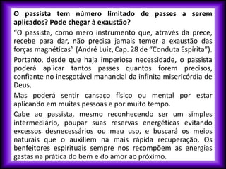 O passista tem número limitado de passes a serem
aplicados? Pode chegar à exaustão?
“O passista, como mero instrumento que, através da prece,
recebe para dar, não precisa jamais temer a exaustão das
forças magnéticas” (André Luiz, Cap. 28 de “Conduta Espírita”).
Portanto, desde que haja imperiosa necessidade, o passista
poderá aplicar tantos passes quantos forem precisos,
confiante no inesgotável manancial da infinita misericórdia de
Deus.
Mas poderá sentir cansaço físico ou mental por estar
aplicando em muitas pessoas e por muito tempo.
Cabe ao passista, mesmo reconhecendo ser um simples
intermediário, poupar suas reservas energéticas evitando
excessos desnecessários ou mau uso, e buscará os meios
naturais que o auxiliem na mais rápida recuperação. Os
benfeitores espirituais sempre nos recompõem as energias
gastas na prática do bem e do amor ao próximo.
 