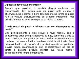 O passista deve estudar sempre?
Sempre que possível, o passista deverá melhorar sua
compreensão dos mecanismos do passe pelo estudo e
observação. No entanto, o bom desempenho na tarefa do passe
não se vincula exclusivamente ao aspecto intelectual, mas
principalmente ao amor com que se participa da tarefa.
A vida sexual do passista influencia em seu desempenho na
tarefa?
Sim, principalmente a vida sexual a nível mental, pois o
pensamento atrai energias positivas ou não, conforme o que se
pensa. Assim, o que gravita em nosso redor invariavelmente se
combina com nossos fluídos com base na lei de afinidade. Esses
mesmos fluídos são transferidos posteriormente ao paciente.
Grosso modo, recomenda-se que principalmente no dia da
tarefa o passista procure manter sua “casa mental”
adequadamente limpa e organizada.
 