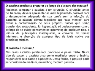 O passista precisa se preparar ao longo do dia para dar o passe?
Podemos comparar o passista a um cirurgião. O cirurgião, antes
do trabalho, deverá apresentar-se mais higienizado possível para
o desempenho adequado de sua tarefa sem a infecção do
paciente. O passista deverá higienizar sua “casa mental” para
evitar a contaminação de seus próprios fluídos que serão
transferidos ao paciente. Tal higienização só poderá ocorrer com o
esforço de se evitar pensamentos incorretos de qualquer tipo, a
leitura de publicações inadequadas, a conversa de temas
inferiores, e absorção de qualquer tipo de ideia nociva aos
princípios cristãos.
O passista é médium?
Nas casas espíritas geralmente pratica-se o passe misto. Neste
tipo de passe, o passista atua como mediador entre o Espírito
responsável pelo passe e o paciente. Dessa forma, o passista pode
ser considerado médium, ou melhor, médium passista.
 