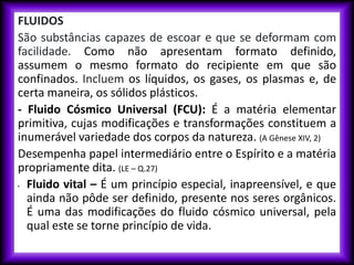 FLUIDOS
São substâncias capazes de escoar e que se deformam com
facilidade. Como não apresentam formato definido,
assumem o mesmo formato do recipiente em que são
confinados. Incluem os líquidos, os gases, os plasmas e, de
certa maneira, os sólidos plásticos.
- Fluido Cósmico Universal (FCU): É a matéria elementar
primitiva, cujas modificações e transformações constituem a
inumerável variedade dos corpos da natureza. (A Gênese XIV, 2)
Desempenha papel intermediário entre o Espírito e a matéria
propriamente dita. (LE – Q.27)
• Fluido vital – É um princípio especial, inapreensível, e que
ainda não pôde ser definido, presente nos seres orgânicos.
É uma das modificações do fluido cósmico universal, pela
qual este se torne princípio de vida.
 