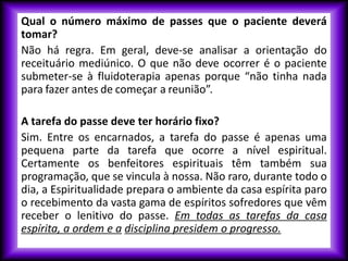 Qual o número máximo de passes que o paciente deverá
tomar?
Não há regra. Em geral, deve-se analisar a orientação do
receituário mediúnico. O que não deve ocorrer é o paciente
submeter-se à fluidoterapia apenas porque “não tinha nada
para fazer antes de começar a reunião”.
A tarefa do passe deve ter horário fixo?
Sim. Entre os encarnados, a tarefa do passe é apenas uma
pequena parte da tarefa que ocorre a nível espiritual.
Certamente os benfeitores espirituais têm também sua
programação, que se vincula à nossa. Não raro, durante todo o
dia, a Espiritualidade prepara o ambiente da casa espírita paro
o recebimento da vasta gama de espíritos sofredores que vêm
receber o lenitivo do passe. Em todas as tarefas da casa
espírita, a ordem e a disciplina presidem o progresso.
 