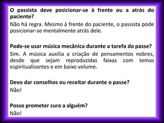 O passista deve posicionar-se à frente ou a atrás do
paciente?
Não há regra. Mesmo à frente do paciente, o passista pode
posicionar-se mentalmente atrás dele.
Pode-se usar música mecânica durante a tarefa do passe?
Sim. A música auxilia a criação de pensamentos nobres,
desde que sejam reproduzidas faixas com temas
espiritualizantes e em baixo volume.
Devo dar conselhos ou receitar durante o passe?
Não!
Posso prometer cura a alguém?
Não!
 