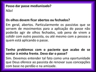 Posso dar passe mediunizado?
Não!
Os olhos devem ficar abertos ou fechados?
Em geral, abertos. Particularmente os passistas que se
servem de movimentos para a aplicação do passe não
poderão agir de olhos fechados, sob pena de virem a
colidir com outro passista, ou até mesmo com a pessoa a
quem está aplicando o passe.
Tenho problemas com o paciente que acabo de se
sentar à minha frente. Devo dar o passe?
Sim. Devemos entender tal fato como uma oportunidade
que Deus oferece ao passista de renovar suas concepções
com base no perdão e na amizade.
 