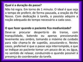 Qual é a duração do passe?
Não há regra. Em torno de 1 minuto. O ideal é que seja
o tempo de proferir, de forma pausada, a oração do Pai
Nosso. Com dedicação à tarefa, o passista adquire a
noção adequada do tempo necessário a cada caso.
O que fazer quando o paciente fica mediunizado?
Deve-se procurar despertá-lo do transe, com
tranquilidade, batendo ou apenas pressionando
levemente seu ombro, tomando o máximo de cuidado
para não chama-lo de supetão, assustando-o. Nestes
casos, preferível é que o passe seja interrompido, e que
se indique ao paciente tomar um pouco de ar, ou água,
no sentido de relaxar, conduzindo-o quando possível à
presença do coordenador da tarefa.
 