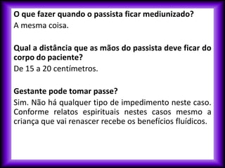 O que fazer quando o passista ficar mediunizado?
A mesma coisa.
Qual a distância que as mãos do passista deve ficar do
corpo do paciente?
De 15 a 20 centímetros.
Gestante pode tomar passe?
Sim. Não há qualquer tipo de impedimento neste caso.
Conforme relatos espirituais nestes casos mesmo a
criança que vai renascer recebe os benefícios fluídicos.
 