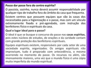 Posso dar passe fora do centro espírita?
O passista, sozinho, nunca deverá assumir responsabilidade por
qualquer tipo de trabalho fora do âmbito da casa que frequenta.
Existem centros que possuem equipes que vão às casas dos
necessitados para a higienização e o passe, mas com um vínculo
extremamente fixado e pré-agendado, com instrução dos
benfeitores físico e espirituais da casa.
Qual o lugar ideal para o passe?
O ideal é que se busque o concurso do passe nas casas espíritas,
pois estes núcleos de estudos, de orações e da caridade contam
com grande proteção dos benfeitores espirituais.
Equipes espirituais existem, responsáveis por cada setor de uma
sociedade espírita, organizados. Os amigos espirituais não
improvisam, tudo é preparado com antecedência, o mesmo
ocorrendo no momento do passe. Os recursos no além, são
imensamente maiores, uma vez que o mundo físico é uma cópia
muito imperfeita do mundo espiritual.
 
