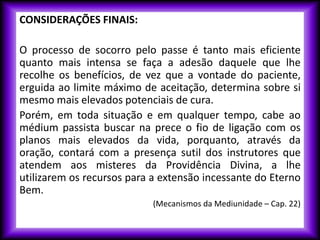 CONSIDERAÇÕES FINAIS:
O processo de socorro pelo passe é tanto mais eficiente
quanto mais intensa se faça a adesão daquele que lhe
recolhe os benefícios, de vez que a vontade do paciente,
erguida ao limite máximo de aceitação, determina sobre si
mesmo mais elevados potenciais de cura.
Porém, em toda situação e em qualquer tempo, cabe ao
médium passista buscar na prece o fio de ligação com os
planos mais elevados da vida, porquanto, através da
oração, contará com a presença sutil dos instrutores que
atendem aos misteres da Providência Divina, a lhe
utilizarem os recursos para a extensão incessante do Eterno
Bem.
(Mecanismos da Mediunidade – Cap. 22)
 