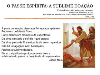 À porta do templo, chamada Formosa, o apóstolo
Pedro e o deficiente físico.
Entre ambos um momento de expectativa.
Da alma cansada e sofrida - que espera.
Da alma plena de fé e estuante de amor - que doa.
Não há indagações nem hesitações.
Apenas a sublime doação.
Eis aí o significado profundamente belo e
sublimado do passe: a doação de alma para alma.
Jacob Melo
O PASSE ESPÍRITA: A SUBLIME DOAÇÃO
"E disse Pedro: Não tenho prata nem ouro;
mas o que tenho isto te dou.
Em nome de Jesus Cristo, o Nazareno, levanta-te e anda”.
(Atos, 3:6)
 