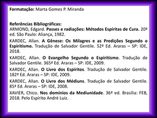 Formatação: Marta Gomes P. Miranda
Referências Bibliográficas:
ARMOND, Edgard. Passes e radiações: Métodos Espíritas de Cura. 20ª
ed. São Paulo: Aliança, 1982.
KARDEC, Allan. A Gênese: Os Milagres e as Predições Segundo o
Espiritismo. Tradução de Salvador Gentile. 52ª Ed. Araras – SP: IDE,
2018.
KARDEC, Allan. O Evangelho Segundo o Espiritismo. Tradução de
Salvador Gentile. 365ª Ed. Araras – SP: IDE, 2009.
KARDEC, Allan. O Livro dos Espíritos. Tradução de Salvador Gentile.
182ª Ed. Araras – SP: IDE, 2009.
KARDEC, Allan. O Livro dos Médiuns. Tradução de Salvador Gentile.
85ª Ed. Araras – SP: IDE, 2008.
XAVIER, Chico. Nos domínios da Mediunidade. 36ª ed. Brasília: FEB,
2018. Pelo Espírito André Luiz.
 