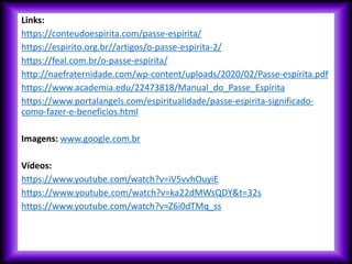 Links:
https://conteudoespirita.com/passe-espirita/
https://espirito.org.br//artigos/o-passe-espirita-2/
https://feal.com.br/o-passe-espirita/
http://naefraternidade.com/wp-content/uploads/2020/02/Passe-espírita.pdf
https://www.academia.edu/22473818/Manual_do_Passe_Espírita
https://www.portalangels.com/espiritualidade/passe-espirita-significado-
como-fazer-e-beneficios.html
Imagens: www.google.com.br
Vídeos:
https://www.youtube.com/watch?v=iV5vvhOuyiE
https://www.youtube.com/watch?v=ka22dMWsQDY&t=32s
https://www.youtube.com/watch?v=Z6i0dTMq_ss
 
