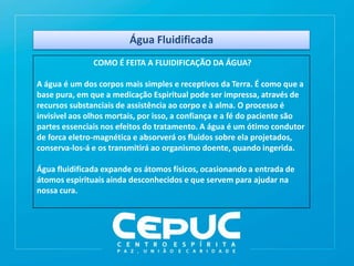Água Fluidificada
COMO É FEITA A FLUIDIFICAÇÃO DA ÁGUA?
A água é um dos corpos mais simples e receptivos da Terra. É como que a
base pura, em que a medicação Espiritual pode ser impressa, através de
recursos substanciais de assistência ao corpo e à alma. O processo é
invisível aos olhos mortais, por isso, a confiança e a fé do paciente são
partes essenciais nos efeitos do tratamento. A água é um ótimo condutor
de forca eletro-magnética e absorverá os fluidos sobre ela projetados,
conserva-los-á e os transmitirá ao organismo doente, quando ingerida.
Água fluidificada expande os átomos físicos, ocasionando a entrada de
átomos espirituais ainda desconhecidos e que servem para ajudar na
nossa cura.
 