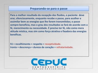 Preparando-se para o passe
Para o melhor resultado da recepção dos fluidos, o paciente deve
orar, silenciosamente, enquanto recebe o passe, para acolher e
assimilar bem as energias que lhe forem transmitidas; o passe
sempre beneficia, mas o grau dos resultados se fará de acordo com a
fé, merecimento ou necessidade. É preciso ter fé, não como mera
atitude mística, mas sim como força atrativa e fixadora das energias
benéficas.
Fé + recolhimento + respeito = receptividade.
Ironia + descrença + dureza de coração = refratariedade.
 
