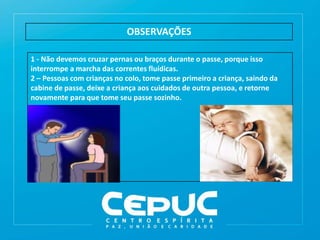 OBSERVAÇÕES
1 - Não devemos cruzar pernas ou braços durante o passe, porque isso
interrompe a marcha das correntes fluídicas.
2 – Pessoas com crianças no colo, tome passe primeiro a criança, saindo da
cabine de passe, deixe a criança aos cuidados de outra pessoa, e retorne
novamente para que tome seu passe sozinho.
 