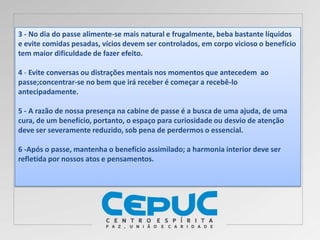 3 - No dia do passe alimente-se mais natural e frugalmente, beba bastante líquidos
e evite comidas pesadas, vícios devem ser controlados, em corpo vicioso o benefício
tem maior dificuldade de fazer efeito.
4 - Evite conversas ou distrações mentais nos momentos que antecedem ao
passe;concentrar-se no bem que irá receber é começar a recebê-lo
antecipadamente.
5 - A razão de nossa presença na cabine de passe é a busca de uma ajuda, de uma
cura, de um benefício, portanto, o espaço para curiosidade ou desvio de atenção
deve ser severamente reduzido, sob pena de perdermos o essencial.
6 -Após o passe, mantenha o benefício assimilado; a harmonia interior deve ser
refletida por nossos atos e pensamentos.
 