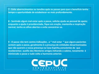 7 - Evite aborrecimentos ou tensões após os passes para que o benefício tenha
tempo e oportunidade de estabelecer-se mais profundamente.
8 - Sentindo algum mal-estar após o passe, solicite ajuda ao pessoal de apoio;
enquanto a ajuda é providenciada, fique em oração, mantenha a respiração
normal, tenha os olhos abertos e evite concentrar-se.
9 - O passe não tem contra-indicações , o “ mal-estar “ que alguns pacientes
sentem após o passe, geralmente é a presença de entidades desarmonizadas
que não querem a nossa presença na Casa Espírita,conscientes de que
receberemos auxílio dos Mentores amigos.Voltando a cabine, novamente é
ministrado o passe e tudo volta a harmonia anterior.
 