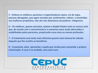 5 - Embora os médiuns, passistas e magnetizadores sejam, via de regra,
pessoas abnegadas, que agem movidas por sentimentos nobres e envolvidas
nos melhores propósitos, não são elas detentoras de poderes milagrosos.
6 – Os médiuns, apenas veiculam, ejetam e dispõe fluidos mais ou menos sutis
que, de acordo com o merecimento e a maneiras como serão absorvidos e
estabilizados pelos pacientes, propiciarão curas mais ou menos profundas.
7 - O tratamento será tanto mais eficiente quanto mais intensa for adesão
daquele que lhe recolhe os benefícios.
8 – O paciente ,deve aproveitar a ajuda que recebe para comandar a própria
restauração. A cura é na verdade, uma auto-cura.
 