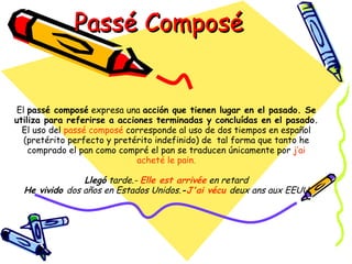 Passé Composé


El passé composé expresa una acción que tienen lugar en el pasado. Se
utiliza para referirse a acciones terminadas y concluídas en el pasado.
  El uso del passé composé corresponde al uso de dos tiempos en español
  (pretérito perfecto y pretérito indefinido) de tal forma que tanto he
    comprado el pan como compré el pan se traducen únicamente por j’ai
                              acheté le pain.

                Llegó tarde.- Elle est arrivée en retard
  He vivido dos años en Estados Unidos.-J'ai vécu deux ans aux EEUU
 