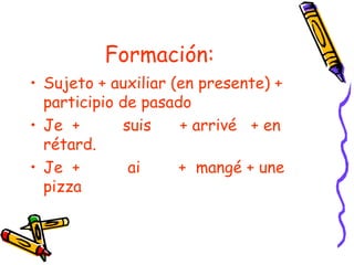 Formación:
• Sujeto + auxiliar (en presente) +
  participio de pasado
• Je +       suis    + arrivé + en
  rétard.
• Je +        ai     + mangé + une
  pizza
 
