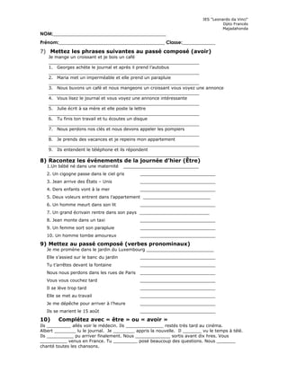 IES "Leonardo da Vinci"
Dpto Francés
Majadahonda
NOM:________________________________________________
Prénom:_____________________________________________ Classe:______________
7) Mettez les phrases suivantes au passé composé (avoir)
Je mange un croissant et je bois un café
________________________________________________________
1. Georges achète le journal et après il prend l’autobus
________________________________________________________
2. Maria met un imperméable et elle prend un parapluie
________________________________________________________
3. Nous buvons un café et nous mangeons un croissant vous voyez une annonce
________________________________________________________
4. Vous lisez le journal et vous voyez une annonce intéressante
________________________________________________________
5. Julie écrit à sa mère et elle poste la lettre
________________________________________________________
6. Tu finis ton travail et tu écoutes un disque
________________________________________________________
7. Nous perdons nos clés et nous devons appeler les pompiers
________________________________________________________
8. Je prends des vacances et je repeins mon appartement
________________________________________________________
9. Ils entendent le téléphone et ils répondent
________________________________________________________
8) Racontez les événements de la journée d’hier (Être)
1.Un bébé né dans une maternité ____________________________
2. Un cigogne passe dans le ciel gris ____________________________
3. Jean arrive des États – Unis ____________________________
4. Ders enfants vont à la mer ____________________________
5. Deux voleurs entrent dans l’appartement _________________________
6. Un homme meurt dans son lit ____________________________
7. Un grand écrivain rentre dans son pays __________________________
8. Jean monte dans un taxi ____________________________
9. Un femme sort son parapluie ____________________________
10. Un homme tombe amoureux ____________________________
9) Mettez au passé composé (verbes pronominaux)
Je me promène dans le jardin du Luxembourg _________________________
Elle s’assied sur le banc du jardin ____________________________
Tu t’arrêtes devant la fontaine ____________________________
Nous nous perdons dans les rues de Paris ____________________________
Vous vous couchez tard ____________________________
Il se lève trop tard ____________________________
Elle se met au travail ____________________________
Je me dépêche pour arriver à l’heure ____________________________
Ils se marient le 15 août ____________________________
10) Complétez avec « être » ou « avoir »
Ils _________ allés voir le médecin. Ils ______________ restés très tard au cinéma.
Albert ________ lu le journal. Je ________ appris la nouvelle. Il _______ vu le temps à télé.
Ils __________ pu arriver finalement. Nous _____________ sortis avant dix hres. Vous
__________ venus en France. Tu _________ posé beaucoup des questions. Nous _______
chanté toutes les chansons.
 