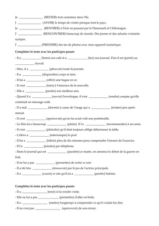 Je ________________ (RESTER) trois semaines dans l'île.
J ________________ (AVOIR) le temps de visiter presque tout le pays.
Je ________________ (RENTRER) à Paris en passant par le Danemark et l'Allemagne.
J' ________________ (RENCONTRER) beaucoup de monde. Des jeunes et des adustes vraimetn
sympas.
J' ________________ (PRENDRE) des tas de photos avec mon appareil numérique.

Complétez le texte avec les participes passés

- Il a _____________ (boire) son café et a _____________ (lire) son journal. Puis il est (partir) au
_____________ travail.
- Hier, il a _____________ (pleuvoir) toute la journée.
- Il a _____________ (disparaître) corps et âme.
- Il lui a _____________ (offrir) une bague en or.
- Il s'est _____________ (taire) à l'annonce de la nouvelle.
- Elle a _____________ (perdre) son meilleur ami.
- Quand il a _____________ (ouvrir) l'enveloppe, il s'est _____________ (rendre) compte qu'elle
contenait un message codé.
- Il a mal _____________ (dormir) à cause de l'orage qui a _____________ (éclater) peu après
minuit.
- Il s'est _____________ (apercevoir) qu'on lui avait volé son portefeuille.
- Le film lui a beaucoup _____________ (plaire). Il l'a _____________ (recommander) à ses amis.
- Il s'est _____________ (plaindre) qu'il était toujours obligé débarrasser la table.
- L'élève a _____________ (interrompre) le prof.
- Il lui a _____________ (falloir) plus de dix minutes pour comprendre l'énoncé de l'exercice.
- Il l'a _____________ (joindre) par téléphone.
- Dans le journal qui est _____________ (paraître) ce matin, on annonce le début de la guerre en
Irak.
- Il ne lui a pas _____________ (permettre) de sortir ce soir.
- Il a été très _____________ (émouvoir) par le jeu de l'actrice principale.
- Il a _____________ (courir) si vite qu'il en a _____________ (perdre) haleine.



Complétez le texte avec les participes passés
- Il a _________________ (tenir) à lui rendre visite.
- Elle ne lui a pas ______________ (permettre) d'aller en boîte.
- Il a _________________ (mettre) longtemps à comprendre ce qu'il voulait lui dire.
- Il ne s'est pas _________________ (apercevoir) de son erreur.
 