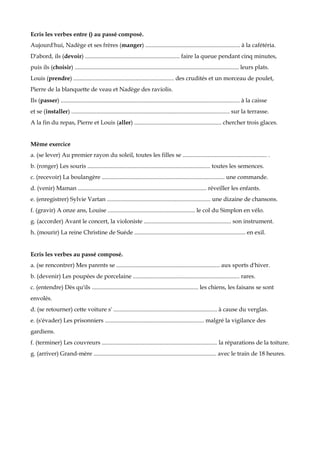 Ecris les verbes entre () au passé composé.
Aujourd'hui, Nadège et ses frères (manger) ................................................................ à la cafétéria.
D'abord, ils (devoir) ................................................................ faire la queue pendant cinq minutes,
puis ils (choisir) ............................................................................................................... leurs plats.
Louis (prendre) .................................................................... des crudités et un morceau de poulet,
Pierre de la blanquette de veau et Nadège des raviolis.
Ils (passer) ......................................................................................................................... à la caisse
et se (installer) ........................................................................................................... sur la terrasse.
A la fin du repas, Pierre et Louis (aller) ........................................................... chercher trois glaces.


Même exercice
a. (se lever) Au premier rayon du soleil, toutes les filles se ......................................................... .
b. (ronger) Les souris ................................................................................... toutes les semences.
c. (recevoir) La boulangère ................................................................................... une commande.
d. (venir) Maman ....................................................................................... réveiller les enfants.
e. (enregistrer) Sylvie Vartan ...................................................................... une dizaine de chansons.
f. (gravir) A onze ans, Louise ........................................................... le col du Simplon en vélo.
g. (accorder) Avant le concert, la violoniste ........................................................... son instrument.
h. (mourir) La reine Christine de Suède ........................................................................... en exil.


Ecris les verbes au passé composé.
a. (se rencontrer) Mes parents se ...................................................................... aux sports d'hiver.
b. (devenir) Les poupées de porcelaine ........................................................................ rares.
c. (entendre) Dès qu'ils ........................................................................ les chiens, les faisans se sont
envolés.
d. (se retourner) cette voiture s' ...................................................................... à cause du verglas.
e. (s'évader) Les prisonniers ................................................................... malgré la vigilance des
gardiens.
f. (terminer) Les couvreurs .............................................................................. la réparations de la toiture.
g. (arriver) Grand-mère ................................................................................... avec le train de 18 heures.
 