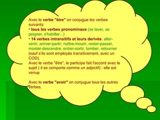 Avec le  verbe "être"  on conjugue les verbes suivants:   tous les verbes pronominaux   (se laver, se peigner, s'habiller...)   14 verbes intransitifs et leurs derivés :  aller-venir, arriver-partir, naître-mourir, rester-passer, monter-descendre, entrer-sortir, tomber, retourner  (sauf s’ils sont employés transitivement, avec un COD). Avec le verbe "être", le participe fait l'accord avec le sujet ( il se comporte comme un adjectif) : elle est venu e Avec le  verbe "avoir"  on conjugue tous les autres verbes.  