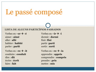 LISTA DE ALGUNS PARTICÍPIOS PASSADOS
Le passé composé
Verbes en –er  -é Verbes en –ir  -i
aimer : aimé
aller : allé
habiter : habité
parler : parlé
dormir : dormi
finir :fini
partir :parti
sortir : sorti
Verbes en –re  -it Verbes en –re  -is
conduire : conduit
dire : dit
écrire : écrit
faire : fait
apprendre : appris
comprendre : compris
prendre : pris
mettre : mis
 