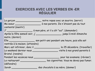 EXERCICES AVEC LES VERBES EN -ER
                    RÉGULIER

Le garçon _________________ notre repas avec un sourire. (servir)
Ma soeur _________________ à nos parents. Ils n'étaient pas du tout
contents! (mentir)
J'_________________ à mon père, et il a dit "oui". (demander)
Après la fête samedi soir, j'_________________ jusqu'à midi dimanche
matin. (dormir)
Elle _________________ son petit-ami pendant une heure, puis elle est
rentrée à la maison. (attendre)
Marc est infirmier, donc il _________________ le 25 décembre. (travailler)
Le weekend dernier nous _________________ visite à nos grand-parents à
Bristol. (rendre)
Pendant les vacances nous _________________ pour les examens. (réviser)
Le restaurant _________________ les cigarettes. Vous ne devez pas fumer.
(défendre)
Sarah _________________ des chocolats à sa mère. (donner)
 