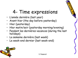 4- Time expressions L’ann ée dernière (last year) Avant-hier (the day before yesterday) Hier (yesterday) Hier matin/soir (yesterday morning/evening) Pendant les dernières vacances (during the last holidays) La semaine dernière (last week) Le week-end dernier (last week-end) V. Passerat 