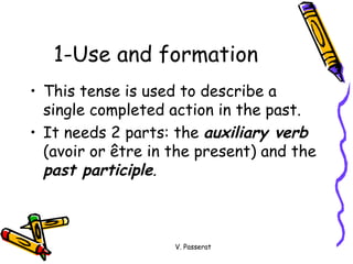 1-Use and formation  This tense is used to describe a single completed action in the past. It needs 2 parts: the  auxiliary verb  (avoir or  être in the present)  and the  past participle . V. Passerat 