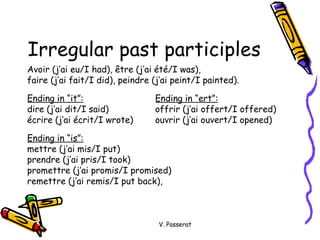 Irregular past participles Avoir (j’ai eu/I had),  être (j’ai été/I was),  faire (j’ai fait/I did), peindre (j’ai peint/I painted). Ending in “it”: Ending in “ert”: dire (j’ai dit/I said) offrir (j’ai offert/I offered)  écrire (j’ai écrit/I wrote) ouvrir (j’ai ouvert/I opened)  Ending in “is”: mettre (j’ai mis/I put) prendre (j’ai pris/I took) promettre (j’ai promis/I promised) remettre (j’ai remis/I put back), V. Passerat 