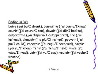 Ending in “u”:   boire (j’ai bu/I drank), conna ître (j’ai connu/Iknew),  courir (j’ai couru/I ran), devoir (j’ai dû/I had to),  disparaître (j’ai disparu/I disappeared), lire (j’ai  lu/read), pleuvoir (il a plu/It rained), pouvoir (j’ai  pu/I could), recevoir (j’ai reçu/I received), savoir  (j’ai su/I knew), tenir (j’ai tenu/I held), vivre (j’ai  vécu/I lived), voir (j’ai vu/I saw), vouloir (j’ai voulu/I  wanted). V. Passerat 