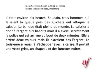 Il était environ dix heures. Soudain, trois hommes qui
faisaient la queue près des guichets ont attaqué le
caissier. La banque était pleine de monde. Le caissier a
donné l’argent aux bandits mais il a averti secrètement
la police qui est arrivée au bout de deux minutes. Elle a
arrêté deux voleurs mais ils n’avaient pas l’argent. Le
troisième a réussi à s’échapper avec la caisse. Il portait
une veste grise, un chapeau et des lunettes noires.
Identifiez les verbes et justifiez les temps
utilisés (passé composé, imparfait)
 