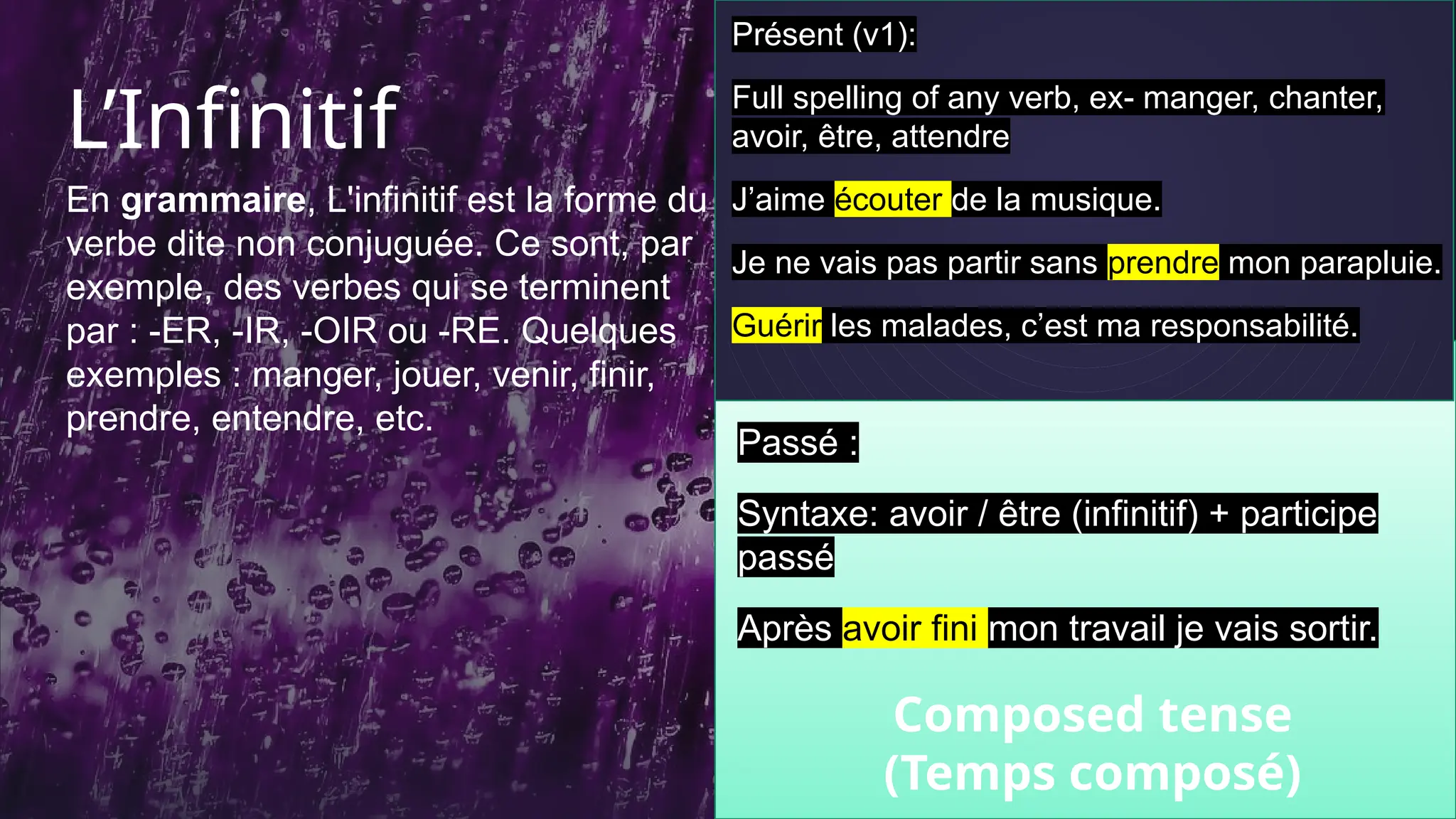 L’Infinitif
En grammaire, L'infinitif est la forme du
verbe dite non conjuguée. Ce sont, par
exemple, des verbes qui se terminent
par : -ER, -IR, -OIR ou -RE. Quelques
exemples : manger, jouer, venir, finir,
prendre, entendre, etc.
10
Présent (v1):
Full spelling of any verb, ex- manger, chanter,
avoir, être, attendre
J’aime écouter de la musique.
Je ne vais pas partir sans prendre mon parapluie.
Guérir les malades, c’est ma responsabilité.
Passé :
Syntaxe: avoir / être (infinitif) + participe
passé
Après avoir fini mon travail je vais sortir.
Composed tense
(Temps composé)
 