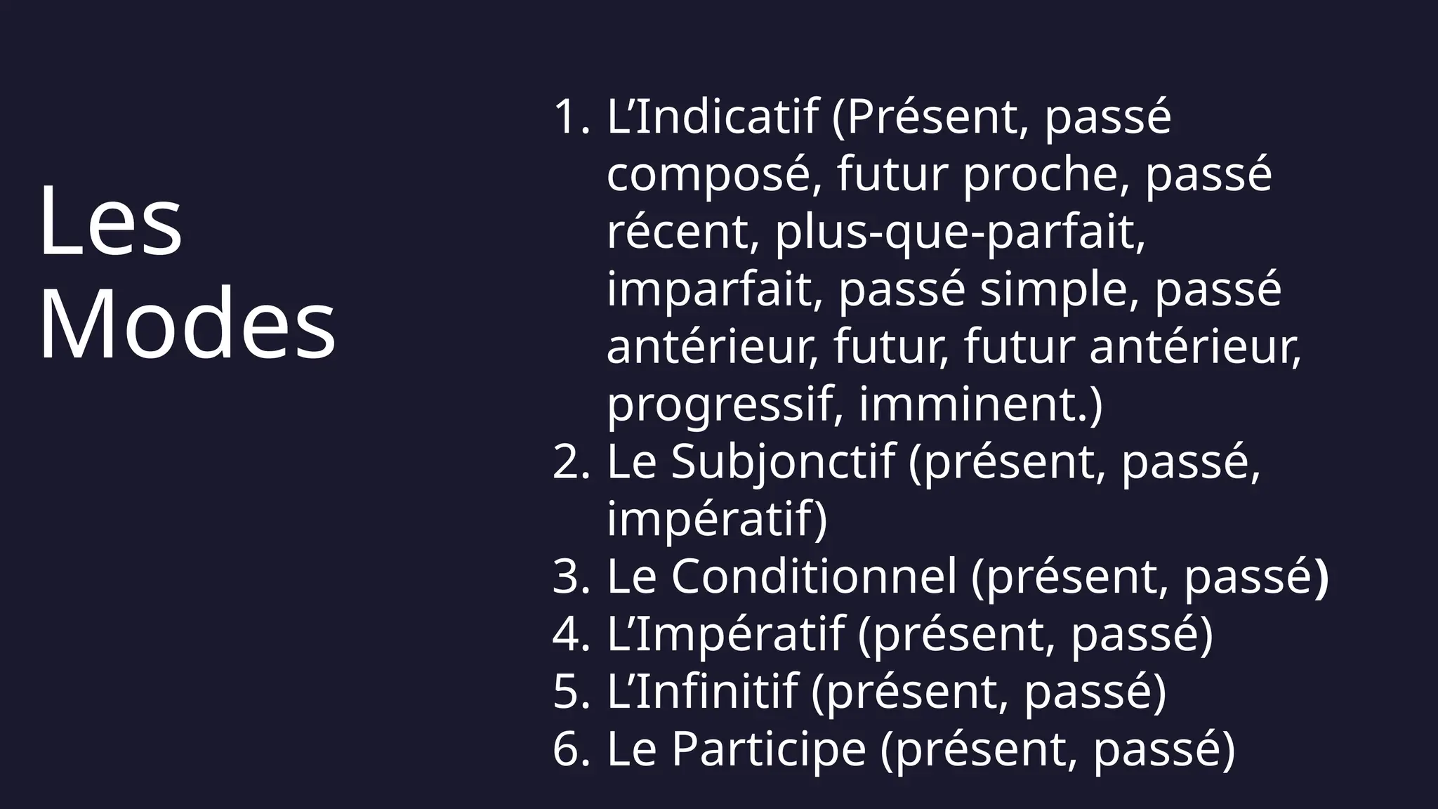 3
1. L’Indicatif (Présent, passé
composé, futur proche, passé
récent, plus-que-parfait,
imparfait, passé simple, passé
antérieur, futur, futur antérieur,
progressif, imminent.)
2. Le Subjonctif (présent, passé,
impératif)
3. Le Conditionnel (présent, passé)
4. L’Impératif (présent, passé)
5. L’Infinitif (présent, passé)
6. Le Participe (présent, passé)
Les
Modes
 